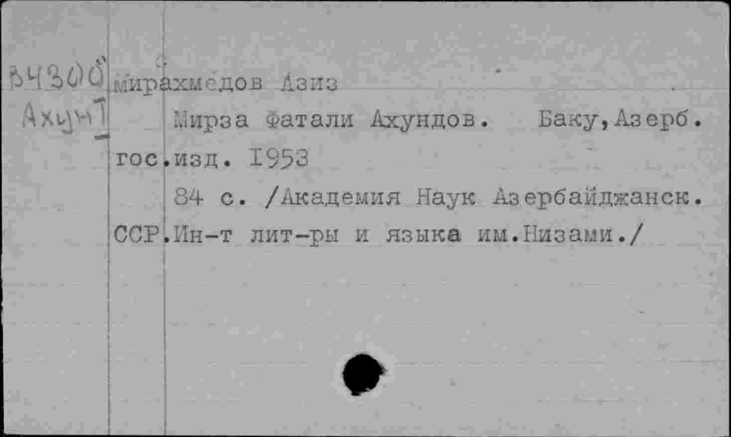 ﻿й
мир;1хмёдов Азиз
Мирза Фатали Ахундов. Баку,Азерб. !гос.изд. 1953
84 с. /Академия Наук Азербайджанок. ■ССР.Ин-т лит-ры и языка им.Низами./